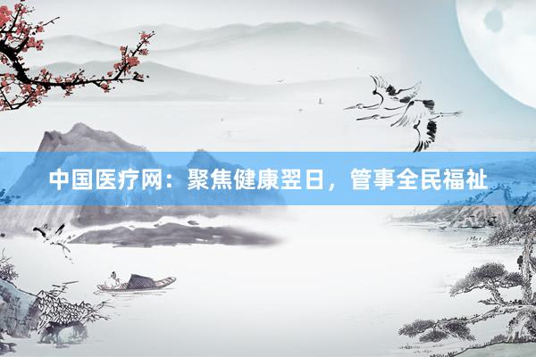 中国医疗网：聚焦健康翌日，管事全民福祉